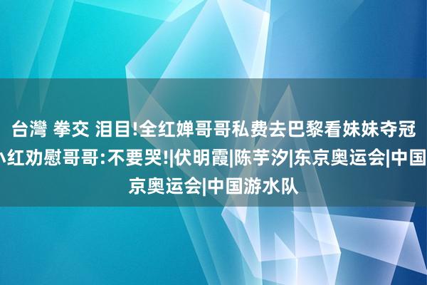 台灣 拳交 泪目!全红婵哥哥私费去巴黎看妹妹夺冠落泪,小红劝慰哥哥:不要哭!|伏明霞|陈芋汐|东京奥运会|中国游水队