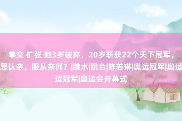 拳交 扩张 她3岁被弃，20岁斩获22个天下冠军，母亲后悔思认亲，服从奈何？|跳水|跳台|陈若琳|奥运冠军|奥运会开幕式