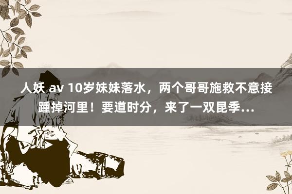 人妖 av 10岁妹妹落水，两个哥哥施救不意接踵掉河里！要道时分，来了一双昆季…