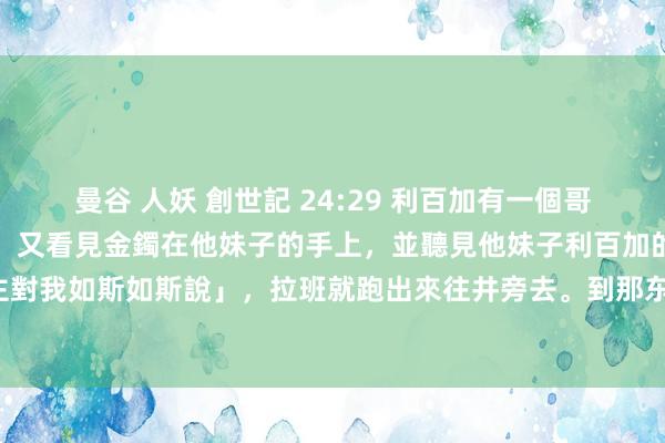 曼谷 人妖 創世記 24:29 利百加有一個哥哥，名叫拉班，看見金環，又看見金鐲在他妹子的手上，並聽見他妹子利百加的話，說「那东谈主對我如斯如斯說」，拉班就跑出來往井旁去。到那东谈主跟前，見他仍站在駱駝旁邊的井旁那裡，