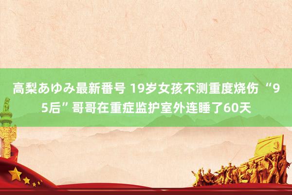 高梨あゆみ最新番号 19岁女孩不测重度烧伤 “95后”哥哥在重症监护室外连睡了60天