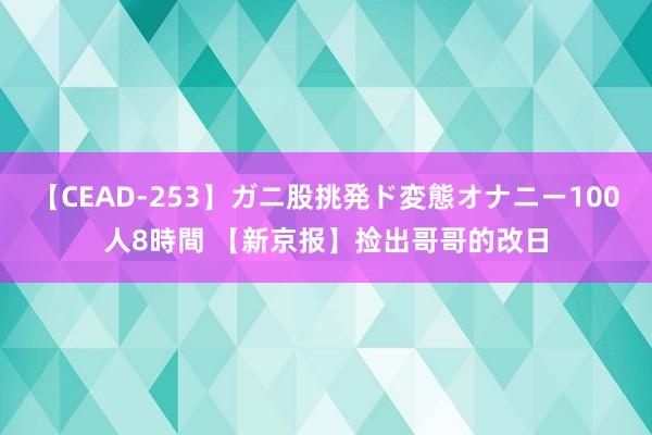 【CEAD-253】ガニ股挑発ド変態オナニー100人8時間 【新京报】捡出哥哥的改日