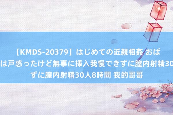 【KMDS-20379】はじめての近親相姦 おばさんの誘いに最初は戸惑ったけど無事に挿入我慢できずに膣内射精30人8時間 我的哥哥