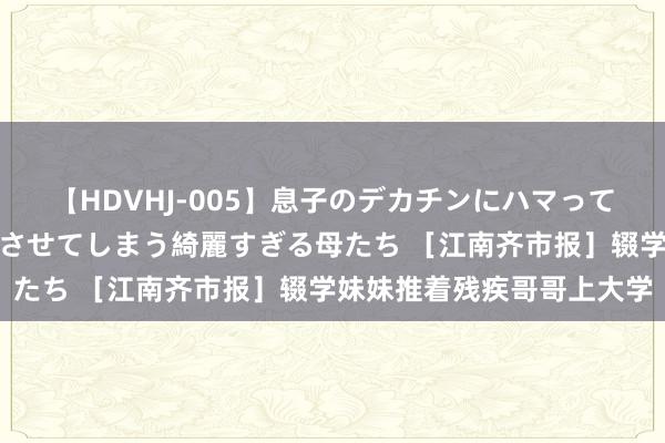 【HDVHJ-005】息子のデカチンにハマってしまい毎日のように挿入させてしまう綺麗すぎる母たち ［江南齐市报］辍学妹妹推着残疾哥哥上大学