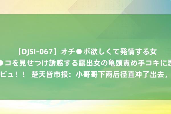 【DJSI-067】オチ●ポ欲しくて発情する女たち ところ構わずオマ●コを見せつけ誘惑する露出女の亀頭責め手コキに思わずドピュ！！ 楚天皆市报：小哥哥下雨后径直冲了出去，女一又友径直懵了，居然是为了...