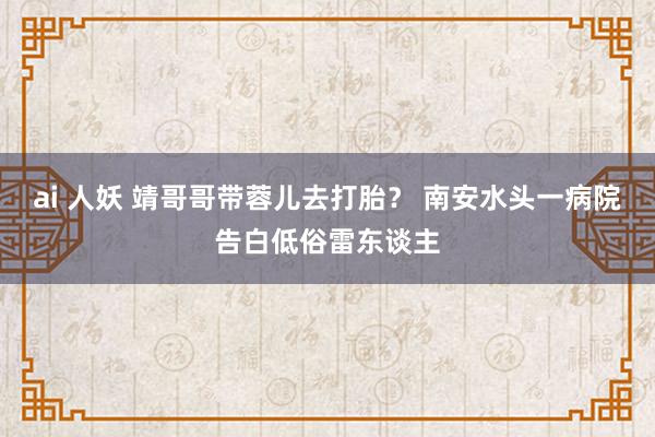 ai 人妖 靖哥哥带蓉儿去打胎？ 南安水头一病院告白低俗雷东谈主