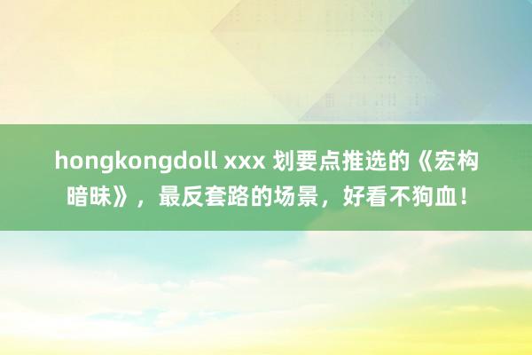 hongkongdoll xxx 划要点推选的《宏构暗昧》，最反套路的场景，好看不狗血！