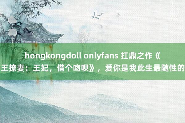 hongkongdoll onlyfans 扛鼎之作《冷王撩妻：王妃，借个吻呗》，爱你是我此生最随性的事