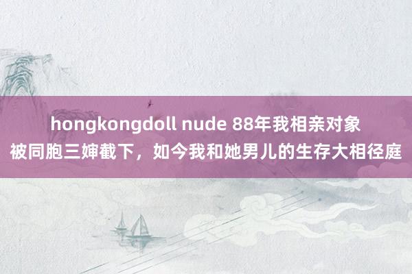 hongkongdoll nude 88年我相亲对象被同胞三婶截下，如今我和她男儿的生存大相径庭