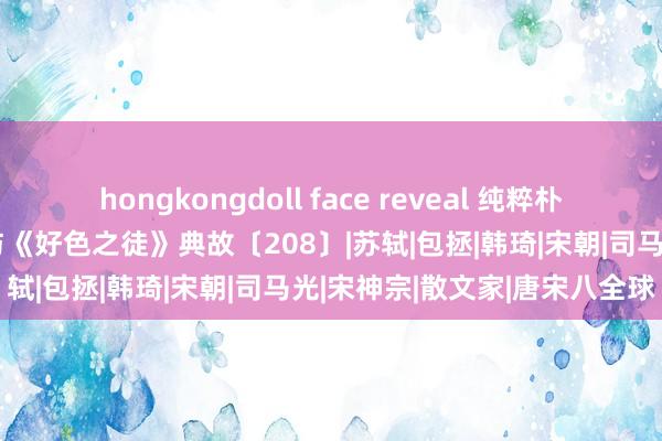 hongkongdoll face reveal 纯粹朴素、不迩声色的名相王安石与《好色之徒》典故〔208〕|苏轼|包拯|韩琦|宋朝|司马光|宋神宗|散文家|唐宋八全球