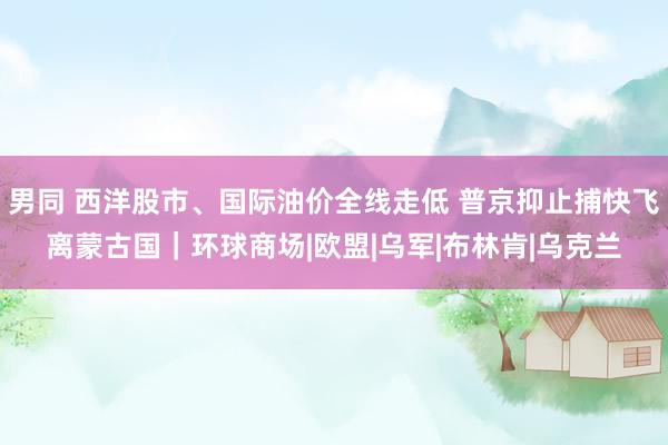 男同 西洋股市、国际油价全线走低 普京抑止捕快飞离蒙古国｜环球商场|欧盟|乌军|布林肯|乌克兰