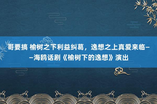 哥要搞 榆树之下利益纠葛，逸想之上真爱来临——海鸥话剧《榆树下的逸想》演出