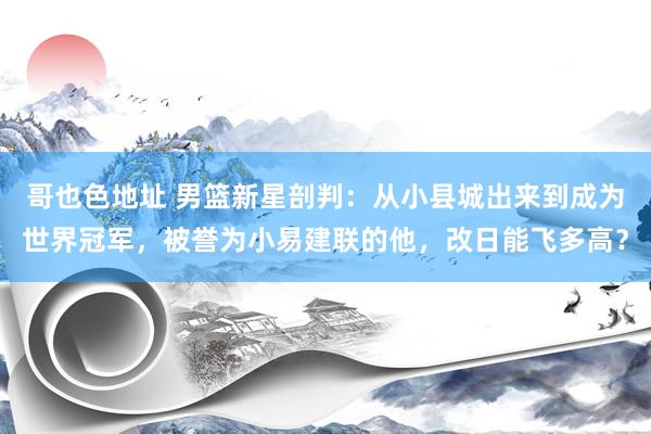 哥也色地址 男篮新星剖判：从小县城出来到成为世界冠军，被誉为小易建联的他，改日能飞多高？