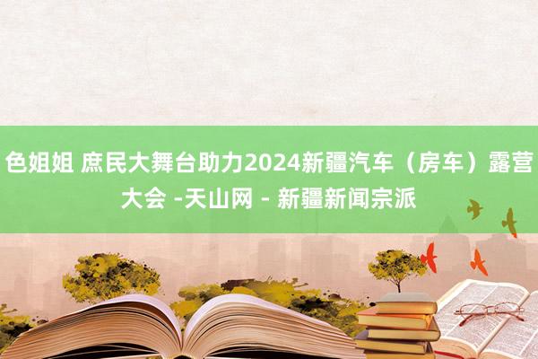 色姐姐 庶民大舞台助力2024新疆汽车（房车）露营大会 -天山网 - 新疆新闻宗派