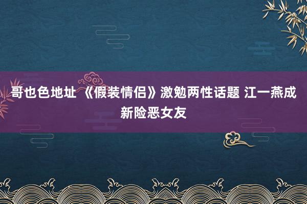 哥也色地址 《假装情侣》激勉两性话题 江一燕成新险恶女友