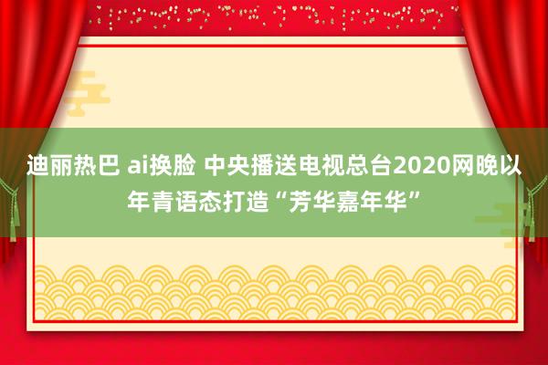 迪丽热巴 ai换脸 中央播送电视总台2020网晚以年青语态打造“芳华嘉年华”