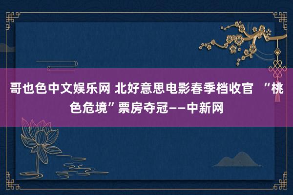 哥也色中文娱乐网 北好意思电影春季档收官  “桃色危境”票房夺冠——中新网