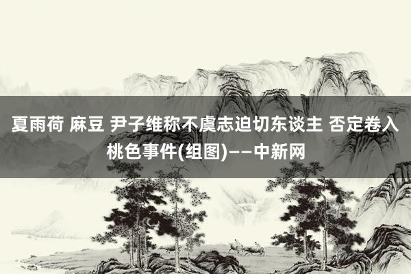 夏雨荷 麻豆 尹子维称不虞志迫切东谈主 否定卷入桃色事件(组图)——中新网