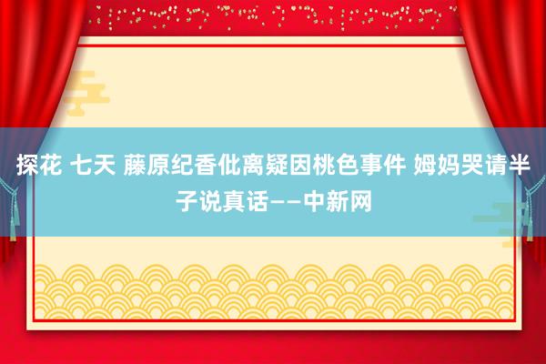 探花 七天 藤原纪香仳离疑因桃色事件 姆妈哭请半子说真话——中新网