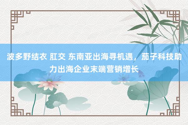 波多野结衣 肛交 东南亚出海寻机遇，茄子科技助力出海企业末端营销增长