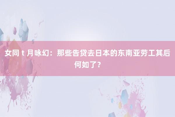 女同 t 月咏幻：那些告贷去日本的东南亚劳工其后何如了？