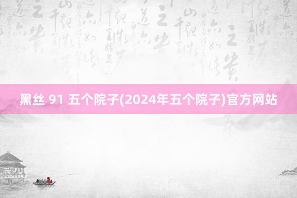 黑丝 91 五个院子(2024年五个院子)官方网站