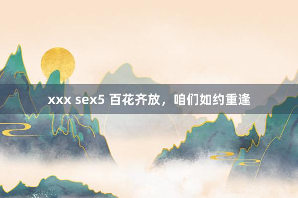 xxx sex5 百花齐放，咱们如约重逢