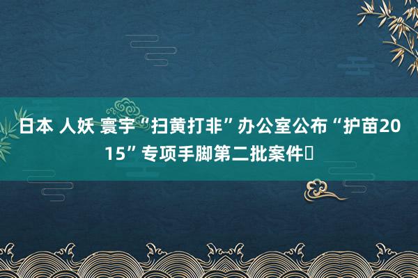 日本 人妖 寰宇“扫黄打非”办公室公布“护苗2015”专项手脚第二批案件​