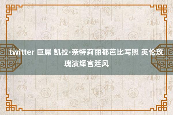 twitter 巨屌 凯拉·奈特莉丽都芭比写照 英伦玫瑰演绎宫廷风