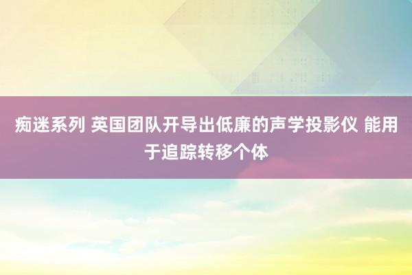 痴迷系列 英国团队开导出低廉的声学投影仪 能用于追踪转移个体