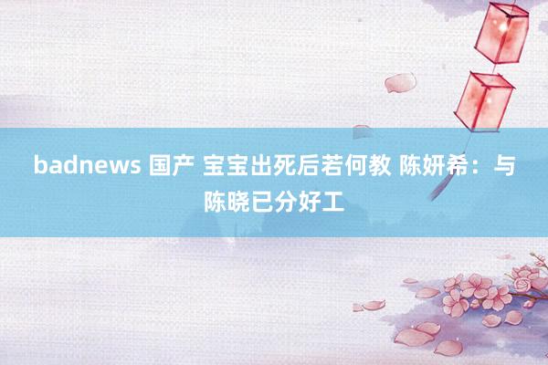 badnews 国产 宝宝出死后若何教 陈妍希：与陈晓已分好工