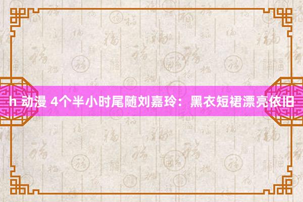 h 动漫 4个半小时尾随刘嘉玲：黑衣短裙漂亮依旧