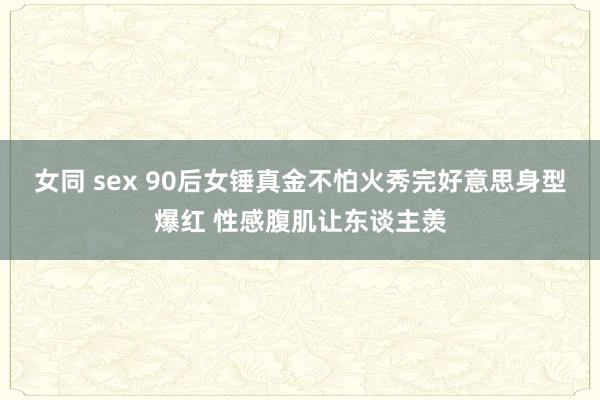 女同 sex 90后女锤真金不怕火秀完好意思身型爆红 性感腹肌让东谈主羡