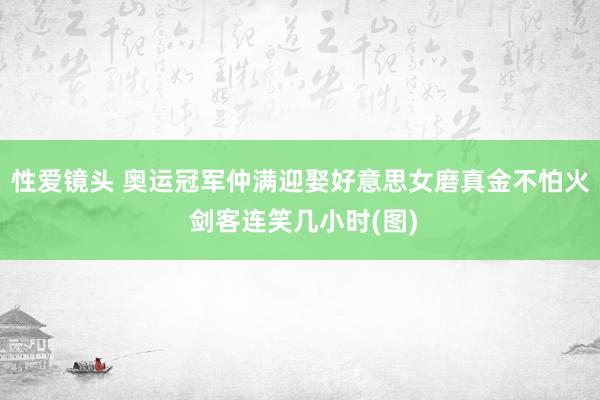 性爱镜头 奥运冠军仲满迎娶好意思女磨真金不怕火 剑客连笑几小时(图)