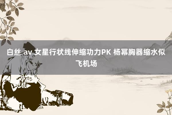 白丝 av 女星行状线伸缩功力PK 杨幂胸器缩水似飞机场