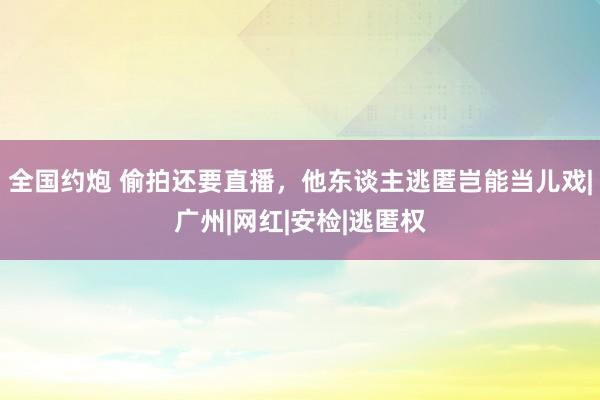 全国约炮 偷拍还要直播，他东谈主逃匿岂能当儿戏|广州|网红|安检|逃匿权