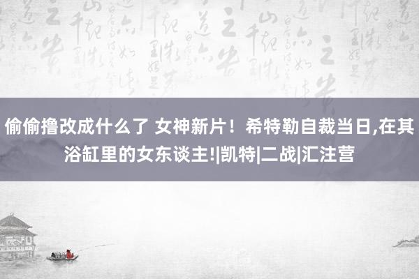 偷偷撸改成什么了 女神新片！希特勒自裁当日，在其浴缸里的女东谈主!|凯特|二战|汇注营