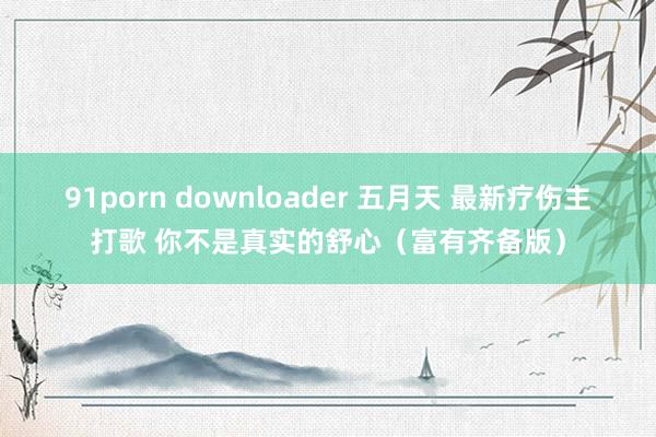 91porn downloader 五月天 最新疗伤主打歌 你不是真实的舒心（富有齐备版）