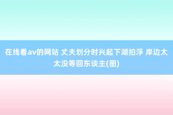 在线看av的网站 丈夫划分时兴起下湖拍浮 岸边太太没等回东谈主(图)