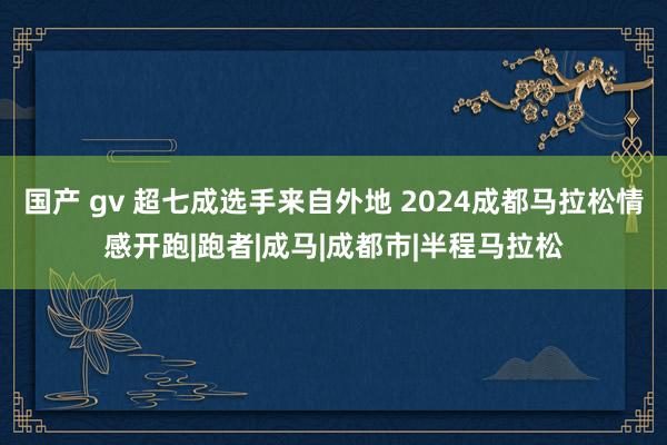 国产 gv 超七成选手来自外地 2024成都马拉松情感开跑|跑者|成马|成都市|半程马拉松