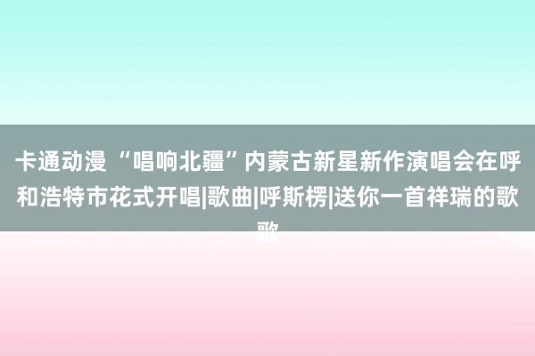 卡通动漫 “唱响北疆”内蒙古新星新作演唱会在呼和浩特市花式开唱|歌曲|呼斯楞|送你一首祥瑞的歌