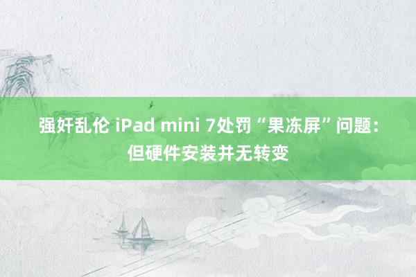 强奸乱伦 iPad mini 7处罚“果冻屏”问题：但硬件安装并无转变