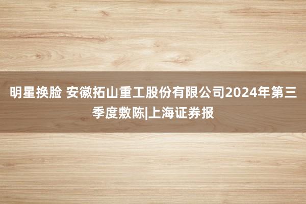 明星换脸 安徽拓山重工股份有限公司2024年第三季度敷陈|上海证券报