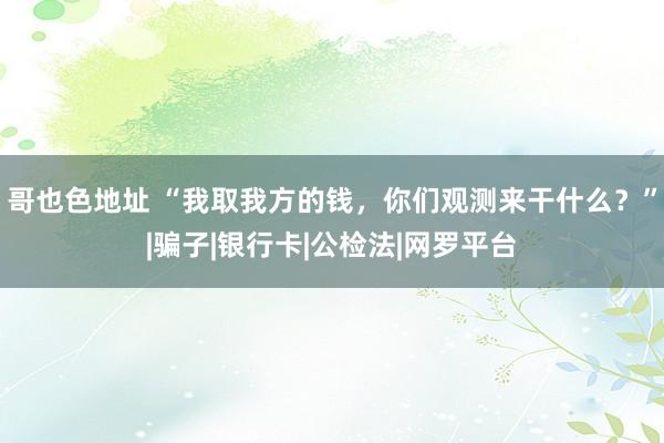 哥也色地址 “我取我方的钱，你们观测来干什么？”|骗子|银行卡|公检法|网罗平台