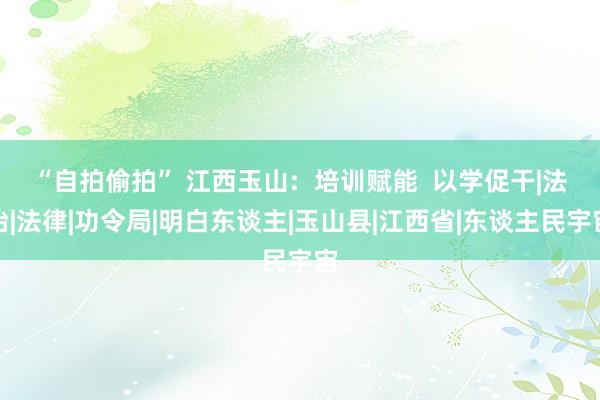 “自拍偷拍” 江西玉山:  培训赋能  以学促干|法治|法律|功令局|明白东谈主|玉山县|江西省|东谈主民宇宙