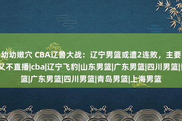 幼幼嫩穴 CBA辽鲁大战：辽宁男篮或遭2连败，主要原因有3点，央视又不直播|cba|辽宁飞豹|山东男篮|广东男篮|四川男篮|青岛男篮|上海男篮