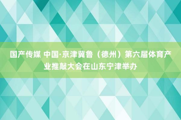 国产传媒 中国·京津冀鲁（德州）第六届体育产业推敲大会在山东宁津举办