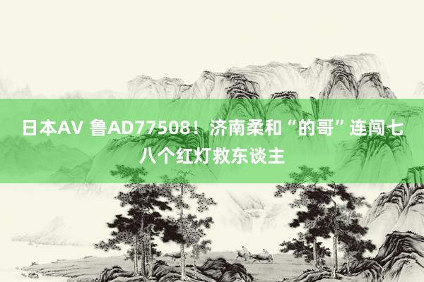 日本AV 鲁AD77508！济南柔和“的哥”连闯七八个红灯救东谈主