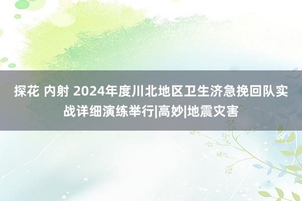 探花 内射 2024年度川北地区卫生济急挽回队实战详细演练举行|高妙|地震灾害