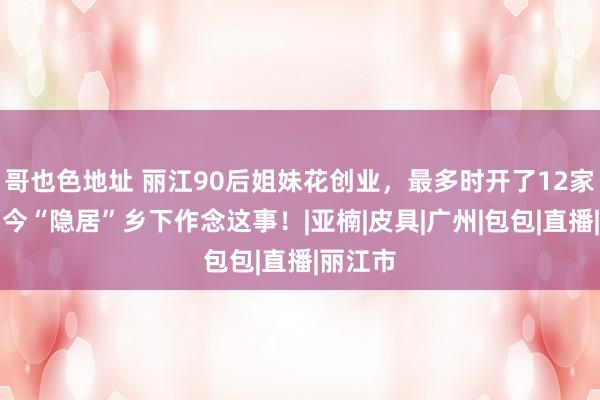 哥也色地址 丽江90后姐妹花创业，最多时开了12家店！如今“隐居”乡下作念这事！|亚楠|皮具|广州|包包|直播|丽江市